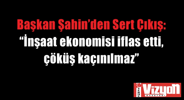 Başkan Şahin’den Sert Çıkış: “İnşaat ekonomisi iflas etti, çöküş kaçınılmaz”