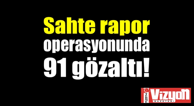 Sahte rapor operasyonunda 91 gözaltı!