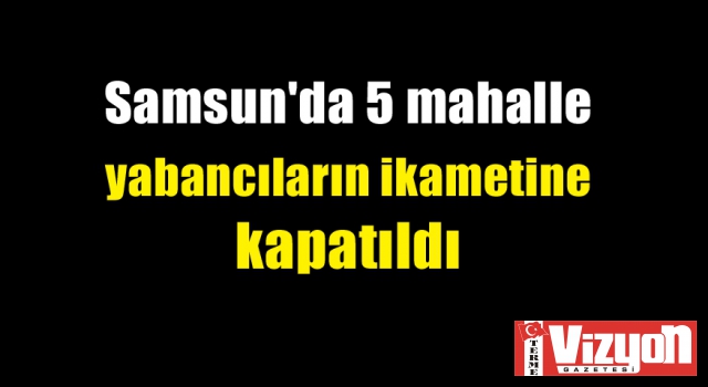 Samsun'da 5 mahalle yabancıların ikametine kapatıldı