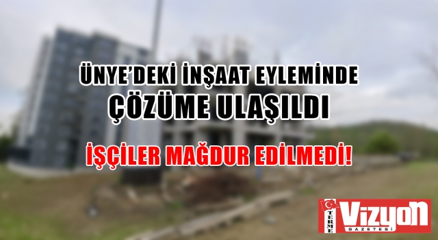 ÜNYE’DEKİ İNŞAAT EYLEMİNDE ÇÖZÜME ULAŞILDI