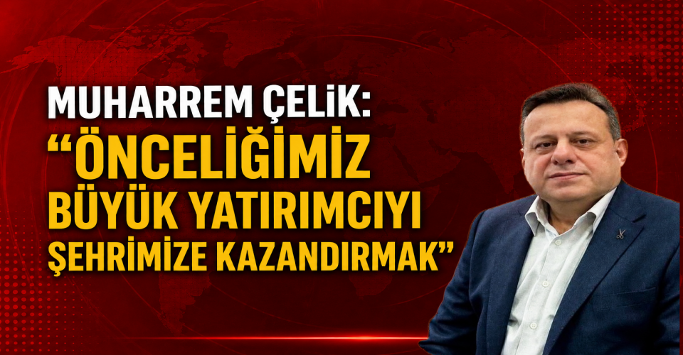 Muharrem Çelik: “Önceliğimiz Büyük Yatırımcıyı Şehrimize Kazandırmak”