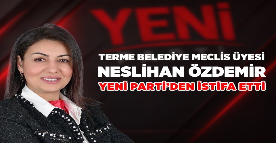 TERME BELEDİYE MECLİS ÜYESİ NESLİHAN ÖZDEMİR YENİ PARTİ’DEN İSTİFA ETTİ