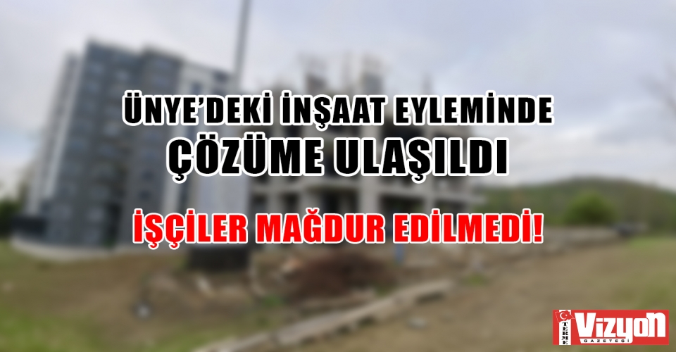 ÜNYE’DEKİ İNŞAAT EYLEMİNDE ÇÖZÜME ULAŞILDI